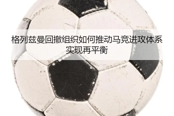 格列兹曼回撤组织如何推动马竞进攻体系实现再平衡