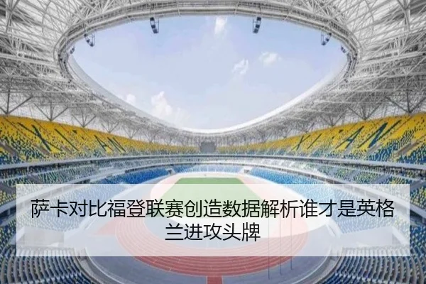 萨卡对比福登联赛创造数据解析谁才是英格兰进攻头牌