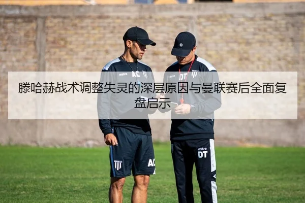 滕哈赫战术调整失灵的深层原因与曼联赛后全面复盘启示