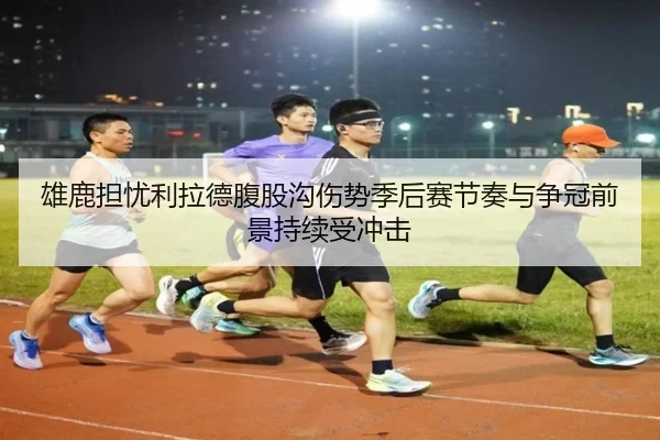 雄鹿担忧利拉德腹股沟伤势季后赛节奏与争冠前景持续受冲击