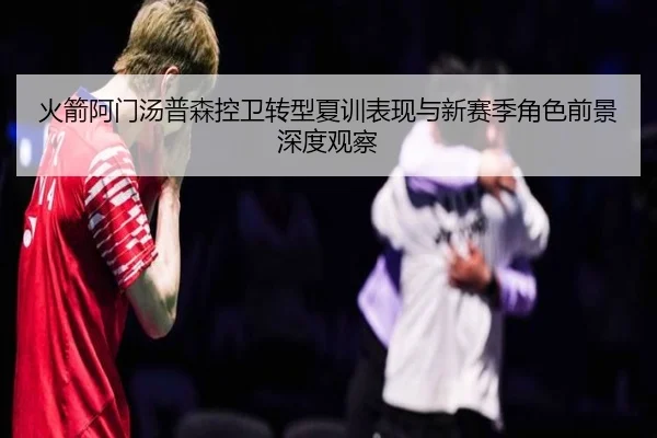 火箭阿门汤普森控卫转型夏训表现与新赛季角色前景深度观察