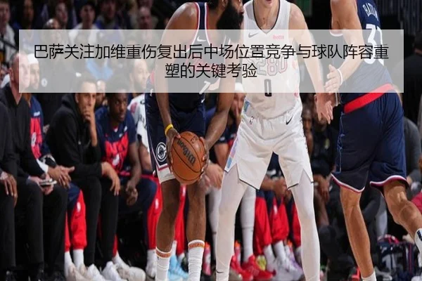 巴萨关注加维重伤复出后中场位置竞争与球队阵容重塑的关键考验